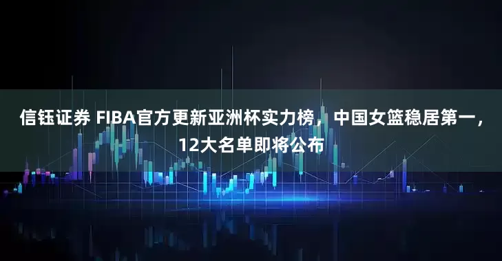 信钰证券 FIBA官方更新亚洲杯实力榜，中国女篮稳居第一，12大名单即将公布