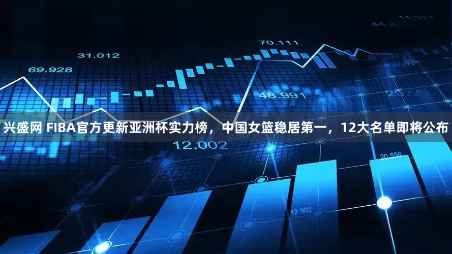 兴盛网 FIBA官方更新亚洲杯实力榜，中国女篮稳居第一，12大名单即将公布