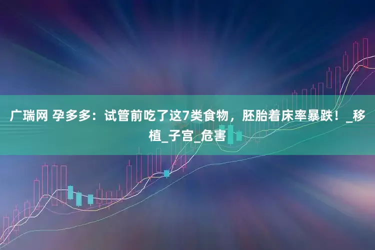广瑞网 孕多多：试管前吃了这7类食物，胚胎着床率暴跌！_移植_子宫_危害