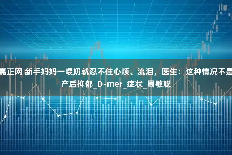 嘉正网 新手妈妈一喂奶就忍不住心烦、流泪，医生：这种情况不是产后抑郁_D-mer_症状_周敏聪