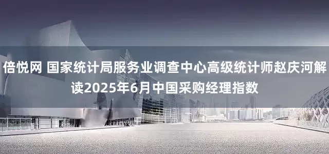 倍悦网 国家统计局服务业调查中心高级统计师赵庆河解读2025年6月中国采购经理指数