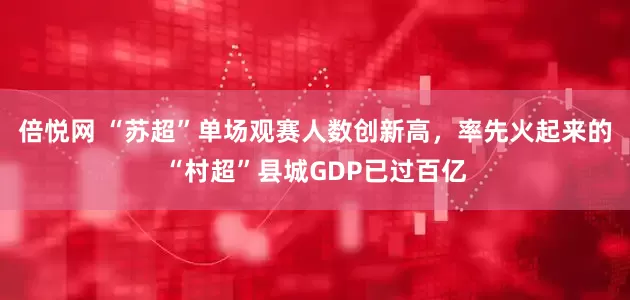 倍悦网 “苏超”单场观赛人数创新高，率先火起来的“村超”县城GDP已过百亿