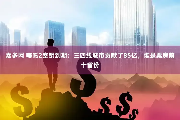 嘉多网 哪吒2密钥到期：三四线城市贡献了85亿，谁是票房前十省份