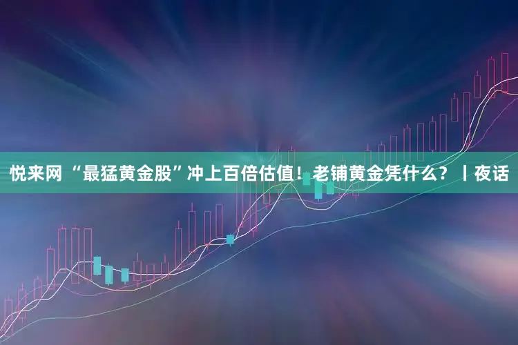 悦来网 “最猛黄金股”冲上百倍估值！老铺黄金凭什么？丨夜话