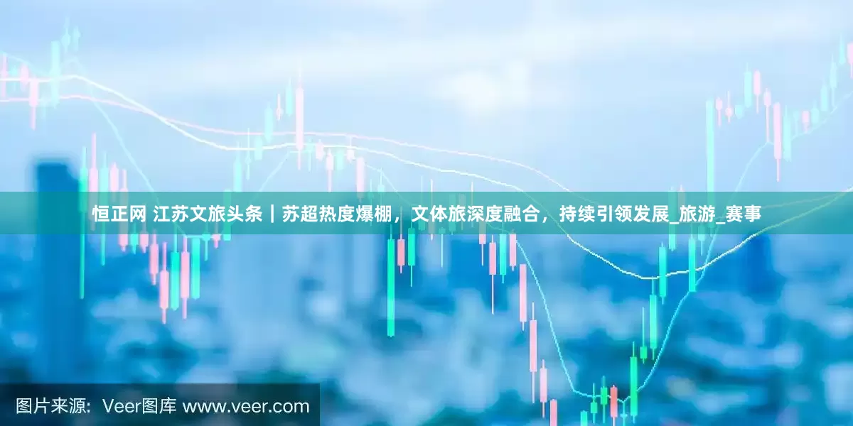 恒正网 江苏文旅头条｜苏超热度爆棚，文体旅深度融合，持续引领发展_旅游_赛事