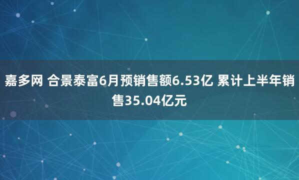 嘉多网 合景泰富6月预销售额6.53亿 累计上半年销售35.04亿元
