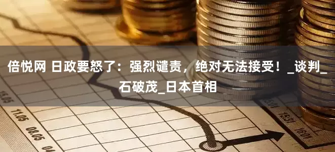 倍悦网 日政要怒了：强烈谴责，绝对无法接受！_谈判_石破茂_日本首相