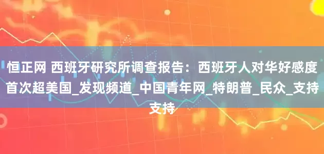恒正网 西班牙研究所调查报告：西班牙人对华好感度首次超美国_发现频道_中国青年网_特朗普_民众_支持