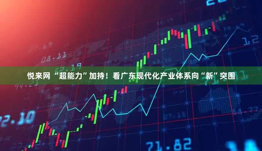 悦来网 “超能力”加持！看广东现代化产业体系向“新”突围