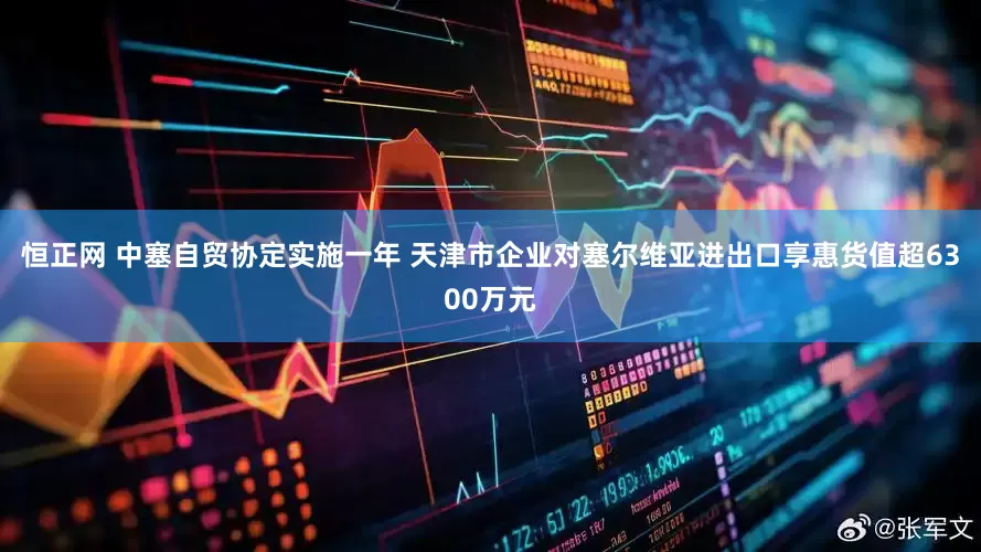 恒正网 中塞自贸协定实施一年 天津市企业对塞尔维亚进出口享惠货值超6300万元