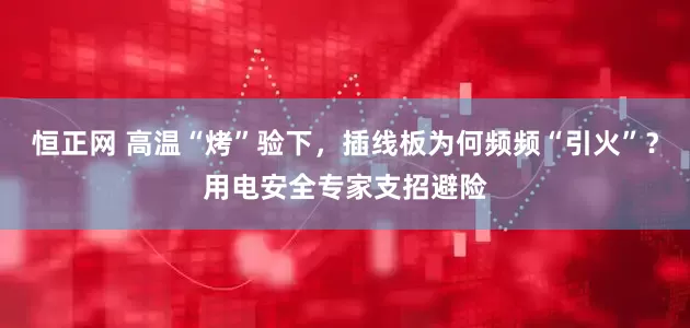 恒正网 高温“烤”验下，插线板为何频频“引火”？用电安全专家支招避险