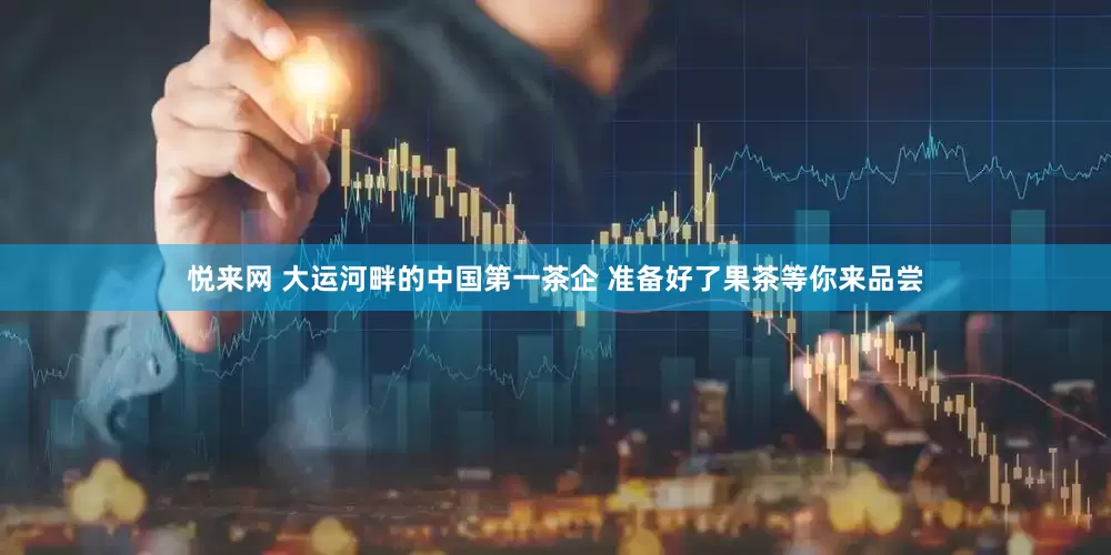悦来网 大运河畔的中国第一茶企 准备好了果茶等你来品尝