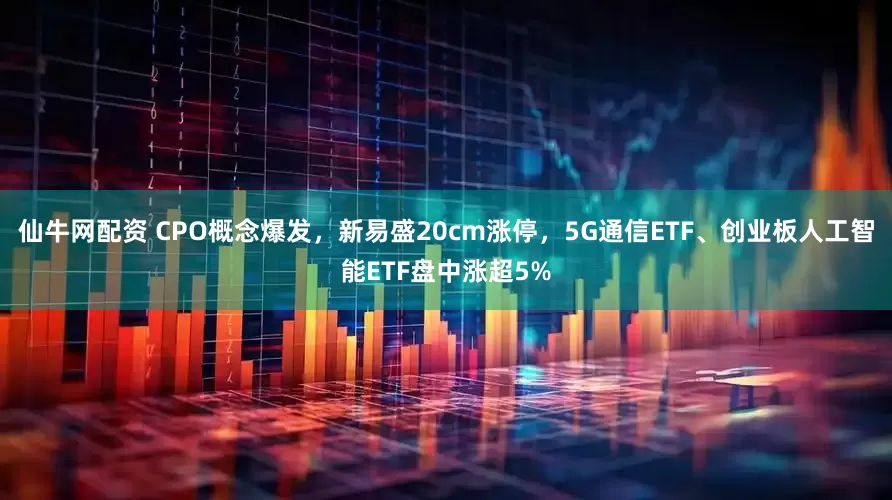 仙牛网配资 CPO概念爆发，新易盛20cm涨停，5G通信ETF、创业板人工智能ETF盘中涨超5%