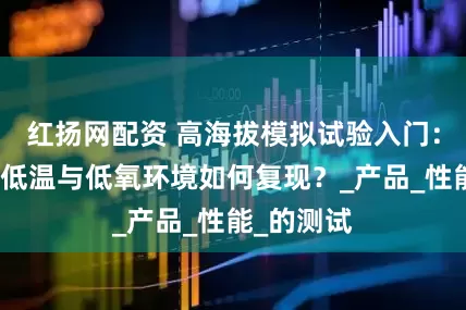 红扬网配资 高海拔模拟试验入门：低气压、低温与低氧环境如何复现？_产品_性能_的测试