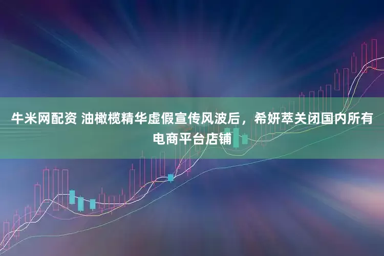 牛米网配资 油橄榄精华虚假宣传风波后，希妍萃关闭国内所有电商平台店铺