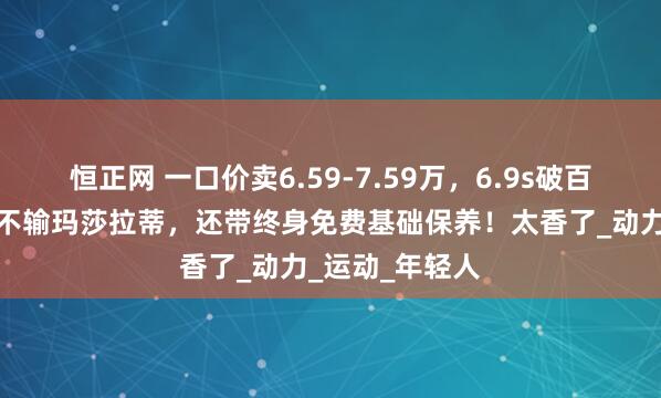 恒正网 一口价卖6.59-7.59万，6.9s破百，造型拉风，不输玛莎拉蒂，还带终身免费基础保养！太香了_动力_运动_年轻人