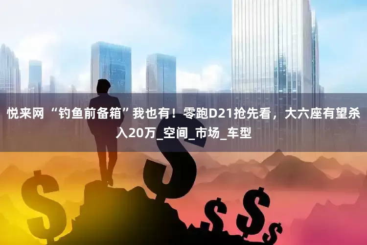 悦来网 “钓鱼前备箱”我也有！零跑D21抢先看，大六座有望杀入20万_空间_市场_车型