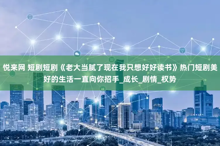 悦来网 短剧短剧《老大当腻了现在我只想好好读书》热门短剧美好的生活一直向你招手_成长_剧情_权势