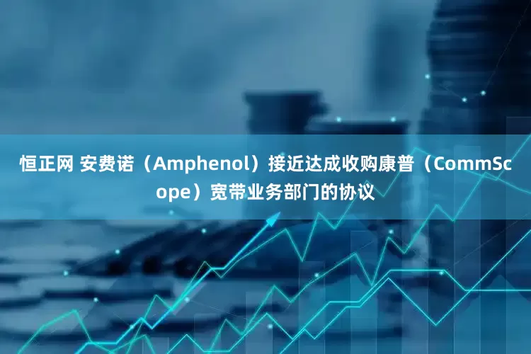 恒正网 安费诺（Amphenol）接近达成收购康普（CommScope）宽带业务部门的协议