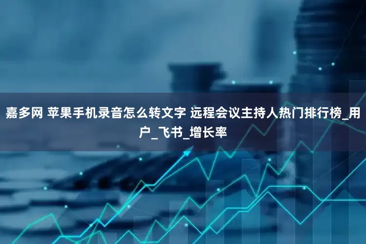 嘉多网 苹果手机录音怎么转文字 远程会议主持人热门排行榜_用户_飞书_增长率