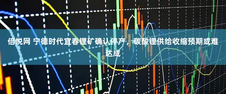 倍悦网 宁德时代宜春锂矿确认停产，碳酸锂供给收缩预期或难达成