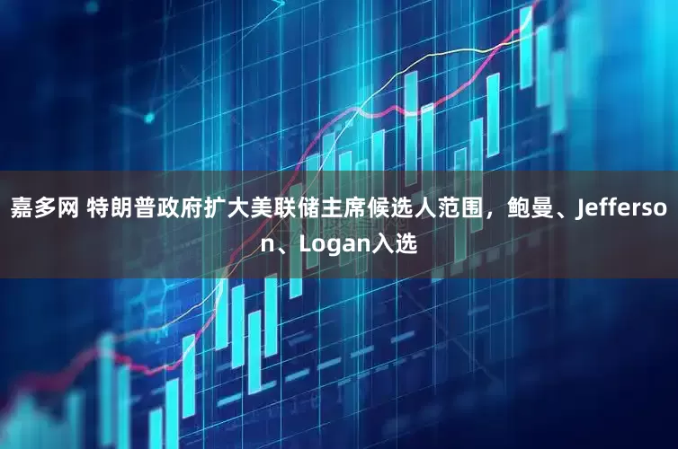 嘉多网 特朗普政府扩大美联储主席候选人范围，鲍曼、Jefferson、Logan入选