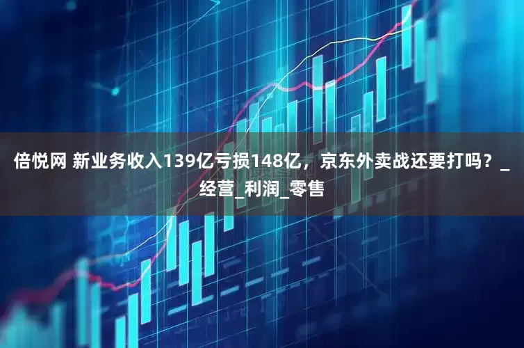 倍悦网 新业务收入139亿亏损148亿，京东外卖战还要打吗？_经营_利润_零售