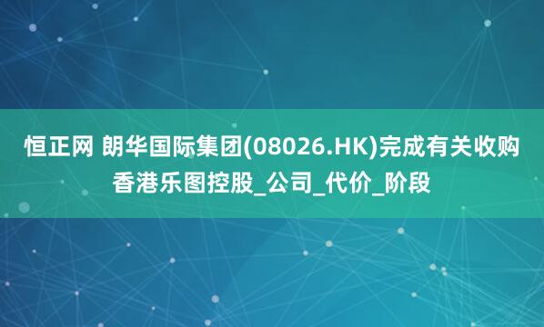 恒正网 朗华国际集团(08026.HK)完成有关收购香港乐图控股_公司_代价_阶段