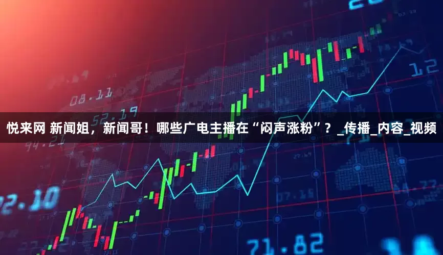 悦来网 新闻姐，新闻哥！哪些广电主播在“闷声涨粉”？_传播_内容_视频