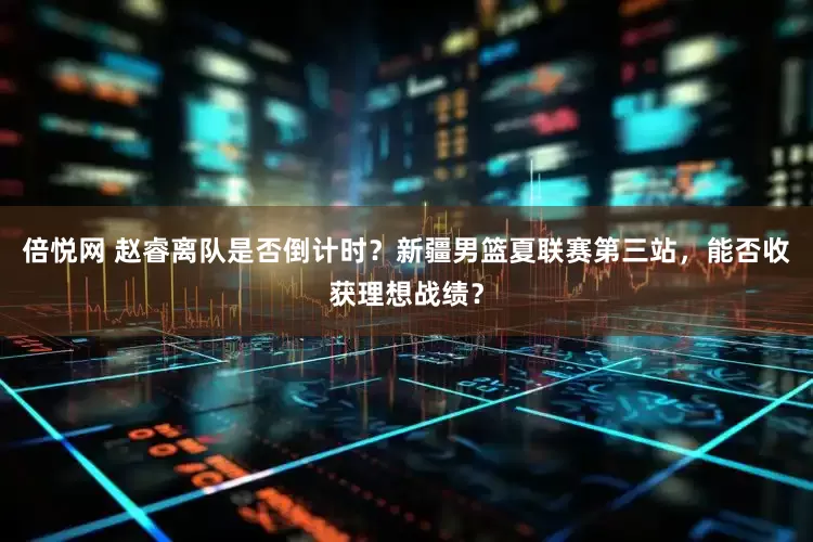 倍悦网 赵睿离队是否倒计时？新疆男篮夏联赛第三站，能否收获理想战绩？