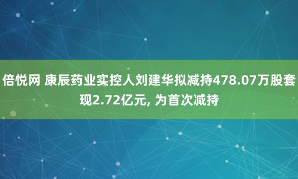 倍悦网 康辰药业实控人刘建华拟减持478.07万股套现2.72亿元, 为首次减持