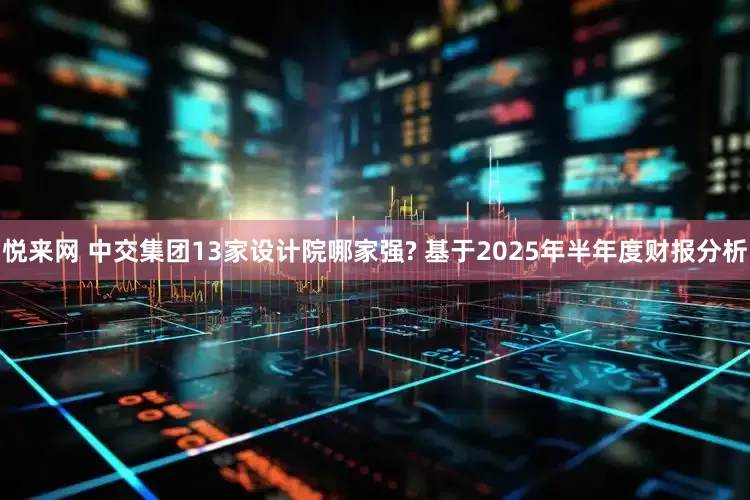 悦来网 中交集团13家设计院哪家强? 基于2025年半年度财报分析