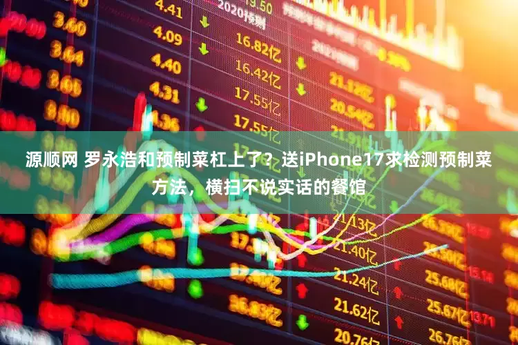 源顺网 罗永浩和预制菜杠上了？送iPhone17求检测预制菜方法，横扫不说实话的餐馆