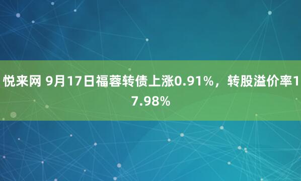 悦来网 9月17日福蓉转债上涨0.91%，转股溢价率17.98%