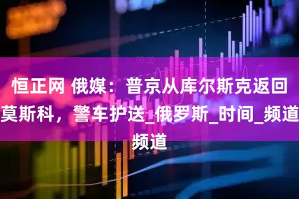 恒正网 俄媒：普京从库尔斯克返回莫斯科，警车护送_俄罗斯_时间_频道