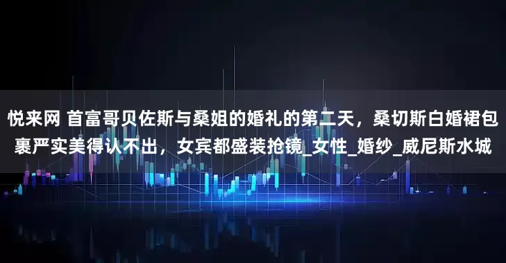 悦来网 首富哥贝佐斯与桑姐的婚礼的第二天，桑切斯白婚裙包裹严实美得认不出，女宾都盛装抢镜_女性_婚纱_威尼斯水城