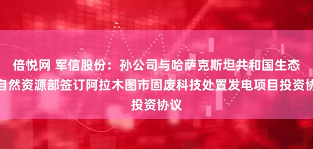 倍悦网 军信股份：孙公司与哈萨克斯坦共和国生态与自然资源部签订阿拉木图市固废科技处置发电项目投资协议