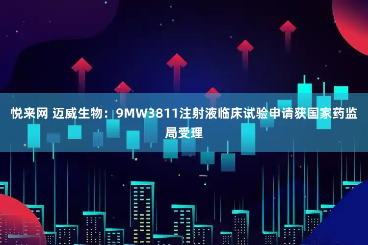 悦来网 迈威生物：9MW3811注射液临床试验申请获国家药监局受理