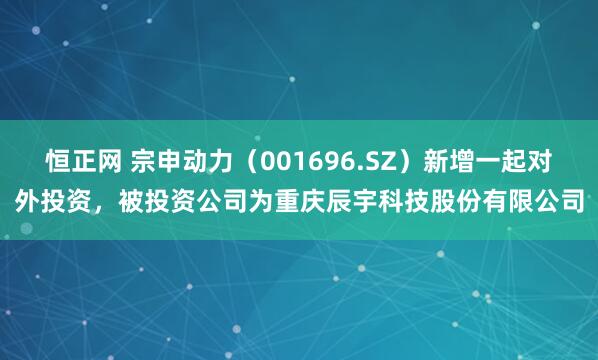 恒正网 宗申动力（001696.SZ）新增一起对外投资，被投资公司为重庆辰宇科技股份有限公司