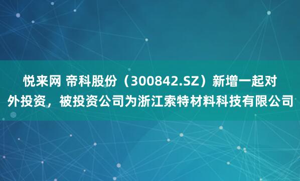 悦来网 帝科股份（300842.SZ）新增一起对外投资，被投资公司为浙江索特材料科技有限公司