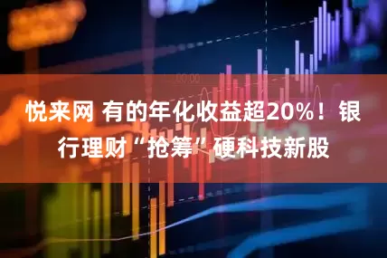 悦来网 有的年化收益超20%！银行理财“抢筹”硬科技新股