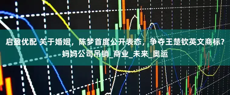 启盈优配 关于婚姻,陈梦首度公开表态,争夺王楚钦英文商标?妈妈公司吊销_商业_未来_奥运