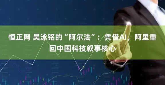 恒正网 吴泳铭的“阿尔法”：凭借AI，阿里重回中国科技叙事核心