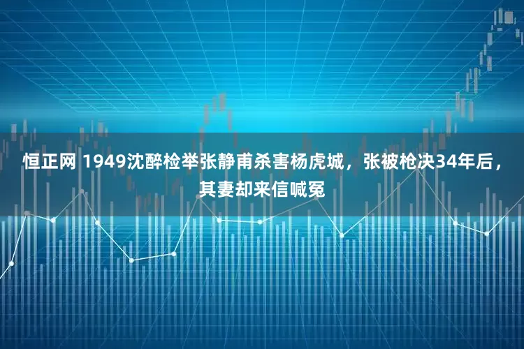 恒正网 1949沈醉检举张静甫杀害杨虎城，张被枪决34年后，其妻却来信喊冤