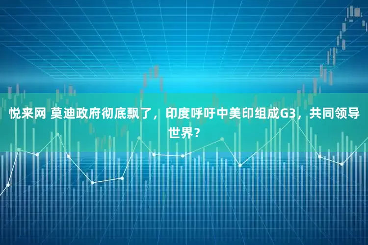 悦来网 莫迪政府彻底飘了，印度呼吁中美印组成G3，共同领导世界？